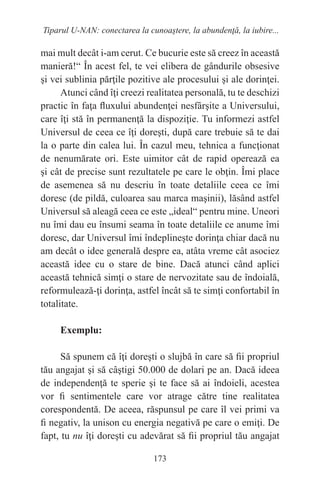 173
Tiparul U-NAN: conectarea la cunoaştere, la abundenţă, la iubire...
mai mult decât i-am cerut. Ce bucurie este să creez în această
manieră!“ În acest fel, te vei elibera de gândurile obsesive
şi vei sublinia părţile pozitive ale procesului şi ale dorinţei.
Atunci când îţi creezi realitatea personală, tu te deschizi
practic în faţa fluxului abundenţei nesfârşite a Universului,
care îţi stă în permanenţă la dispoziţie. Tu informezi astfel
Universul de ceea ce îţi doreşti, după care trebuie să te dai
la o parte din calea lui. În cazul meu, tehnica a funcţionat
de nenumărate ori. Este uimitor cât de rapid operează ea
şi cât de precise sunt rezultatele pe care le obţin. Îmi place
de asemenea să nu descriu în toate detaliile ceea ce îmi
doresc (de pildă, culoarea sau marca maşinii), lăsând astfel
Universul să aleagă ceea ce este „ideal“ pentru mine. Uneori
nu îmi dau eu însumi seama în toate detaliile ce anume îmi
doresc, dar Universul îmi îndeplineşte dorinţa chiar dacă nu
am decât o idee generală despre ea, atâta vreme cât asociez
această idee cu o stare de bine. Dacă atunci când aplici
această tehnică simţi o stare de nervozitate sau de îndoială,
reformulează-ţi dorinţa, astfel încât să te simţi confortabil în
totalitate.
Exemplu:
Să spunem că îţi doreşti o slujbă în care să fii propriul
tău angajat şi să câştigi 50.000 de dolari pe an. Dacă ideea
de independenţă te sperie şi te face să ai îndoieli, acestea
vor fi sentimentele care vor atrage către tine realitatea
corespondentă. De aceea, răspunsul pe care îl vei primi va
fi negativ, la unison cu energia negativă pe care o emiţi. De
fapt, tu nu îţi doreşti cu adevărat să fii propriul tău angajat
 