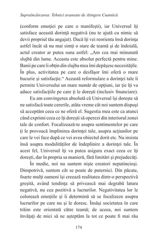 174
Supraîncărcarea: Tehnici avansate de Atingere Cuantică
(conform emoţiei pe care o manifeşti), iar Universul îţi
satisface această dorinţă negativă (nu te ajută cu nimic să
devii propriul tău angajat). Dacă îţi vei reorienta însă dorinţa
astfel încât să nu mai simţi o stare de teamă şi de îndoială,
actul creator ar putea suna astfel: „Am cea mai minunată
slujbă din lume. Aceasta este absolut perfectă pentru mine.
Banii pe care îi obţin din slujba mea îmi depăşesc necesităţile.
În plus, activitatea pe care o desfăşor îmi oferă o mare
bucurie şi satisfacţie.“ Această reformulare a dorinţei tale îi
permite Universului un mare număr de opţiuni, iar ţie îţi va
aduce satisfacţiile pe care ţi le doreşti (inclusiv financiare).
Eu am convingerea absolută că Universul îşi doreşte să
ne satisfacă toate cererile, atâta vreme cât noi suntem dispuşi
să acceptăm ceea ce ne oferă el. Sugestia mea este ca atunci
când exprimi ceea ce îţi doreşti să operezi din interiorul zonei
tale de confort. Focalizează-te asupra sentimentelor pe care
ţi le provoacă împlinirea dorinţei tale, asupra acţiunilor pe
care le vei face după ce vei avea obiectul dorit etc. Nu insista
însă asupra modalităţilor de îndeplinire a dorinţei tale. În
acest fel, Universul îţi va putea asigura exact ceea ce îţi
doreşti, dar în propria sa manieră, fără limitări şi prejudecăţi.
În medie, noi nu suntem nişte creatori neputincioşi.
Dimpotrivă, suntem cât se poate de puternici. Din păcate,
foarte mulţi oameni îşi creează realitatea dintr-o perspectivă
greşită, având tendinţa să privească mai degrabă latura
negativă, nu cea pozitivă a lucrurilor. Negativitatea lor le
colorează emoţiile şi îi determină să se focalizeze asupra
lucrurilor pe care nu şi le doresc. Însăşi societatea în care
trăim este orientată către teamă; de aceea, noi suntem
învăţaţi de mici să ne aşteptăm la tot ce poate fi mai rău
 