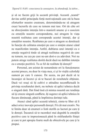 175
Tiparul U-NAN: conectarea la cunoaştere, la abundenţă, la iubire...
şi să ne facem griji în această privinţă. Această „teamă“
devine astfel principala forţă motivaţională care stă la baza
eforturilor noastre creatoare, determinându-ne să atragem
exact lucrurile de care ne temem mai tare. Ori de câte ori
ne direcţionăm intenţia într-o manieră anume şi o asociem
cu emoţiile noastre corespondente, noi atragem în viaţa
noastră realitatea care corespunde acestei intenţii, dar şi
emoţiilor noastre. Realitatea pe care o atragem se derulează
în funcţie de calitatea emoţiei pe care o simţim atunci când
ne manifestăm intenţia. Astfel, dublarea unei intenţii cu o
emoţie negativă tinde să atragă realitatea negativă de care
ne temem, nu cea pe care ne-am dori-o cu adevărat. Noi nu
putem atrage realitatea dorită decât dacă ne dublăm intenţia
cu o emoţie pozitivă. Tu ce fel de realitate îţi doreşti?
Personal, am asistat de nenumărate ori la funcţionarea
acestui proces, nu doar în viaţa mea, ci şi în vieţile celorlalţi
oameni pe care îi cunosc. De aceea, nu pot decât să te
încurajez să încerci şi să te bucuri de rezultatele obţinute.
Dacă vei reuşi să îţi cultivi o atitudine neconflictuală în
privinţa rezultatului dorit, nu trebuie să aplici tehnica decât
o singură dată. Dat fiind însă că mintea noastră are tendinţa
să îşi creeze singură conflicte, îţi sugerez să aplici tehnica în
fiecare dimineaţă, până la împlinirea dorinţei tale.
Atunci când aplici această tehnică, simte-te liber să îi
aduci orice inovaţie personală doreşti. Fii cât mai creativ. Nu
te limita doar să enumeri o listă sterilă cu lucruri pe care ţi
le doreşti. Încearcă să te racordezi mai degrabă la emoţiile
pozitive care te impresionează până în străfundurile fiinţei
şi care te pot apropia foarte mult de obiectivele pe care ţi le
propui.
 