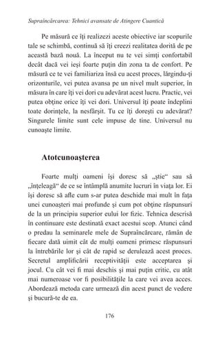176
Supraîncărcarea: Tehnici avansate de Atingere Cuantică
Pe măsură ce îţi realizezi aceste obiective iar scopurile
tale se schimbă, continuă să îţi creezi realitatea dorită de pe
această bază nouă. La început nu te vei simţi confortabil
decât dacă vei ieşi foarte puţin din zona ta de confort. Pe
măsură ce te vei familiariza însă cu acest proces, lărgindu-ţi
orizonturile, vei putea avansa pe un nivel mult superior, în
măsura în care îţi vei dori cu adevărat acest lucru. Practic, vei
putea obţine orice îţi vei dori. Universul îţi poate îndeplini
toate dorinţele, la nesfârşit. Tu ce îţi doreşti cu adevărat?
Singurele limite sunt cele impuse de tine. Universul nu
cunoaşte limite.
Atotcunoaşterea
Foarte mulţi oameni îşi doresc să „ştie“ sau să
„înţeleagă“ de ce se întâmplă anumite lucruri în viaţa lor. Ei
îşi doresc să afle cum s-ar putea deschide mai mult în faţa
unei cunoaşteri mai profunde şi cum pot obţine răspunsuri
de la un principiu superior eului lor fizic. Tehnica descrisă
în continuare este destinată exact acestui scop. Atunci când
o predau la seminarele mele de Supraîncărcare, rămân de
fiecare dată uimit cât de mulţi oameni primesc răspunsuri
la întrebările lor şi cât de rapid se derulează acest proces.
Secretul amplificării receptivităţii este acceptarea şi
jocul. Cu cât vei fi mai deschis şi mai puţin critic, cu atât
mai numeroase vor fi posibilităţile la care vei avea acces.
Abordează metoda care urmează din acest punct de vedere
şi bucură-te de ea.
 