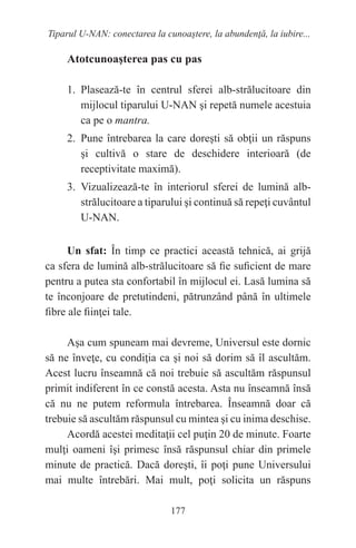 177
Tiparul U-NAN: conectarea la cunoaştere, la abundenţă, la iubire...
Atotcunoaşterea pas cu pas
1. Plasează-te în centrul sferei alb-strălucitoare din
mijlocul tiparului U-NAN şi repetă numele acestuia
ca pe o mantra.
2. Pune întrebarea la care doreşti să obţii un răspuns
şi cultivă o stare de deschidere interioară (de
receptivitate maximă).
3. Vizualizează-te în interiorul sferei de lumină alb-
strălucitoare a tiparului şi continuă să repeţi cuvântul
U-NAN.
Un sfat: În timp ce practici această tehnică, ai grijă
ca sfera de lumină alb-strălucitoare să fie suficient de mare
pentru a putea sta confortabil în mijlocul ei. Lasă lumina să
te înconjoare de pretutindeni, pătrunzând până în ultimele
fibre ale fiinţei tale.
Aşa cum spuneam mai devreme, Universul este dornic
să ne înveţe, cu condiţia ca şi noi să dorim să îl ascultăm.
Acest lucru înseamnă că noi trebuie să ascultăm răspunsul
primit indiferent în ce constă acesta. Asta nu înseamnă însă
că nu ne putem reformula întrebarea. Înseamnă doar că
trebuie să ascultăm răspunsul cu mintea şi cu inima deschise.
Acordă acestei meditaţii cel puţin 20 de minute. Foarte
mulţi oameni îşi primesc însă răspunsul chiar din primele
minute de practică. Dacă doreşti, îi poţi pune Universului
mai multe întrebări. Mai mult, poţi solicita un răspuns
 