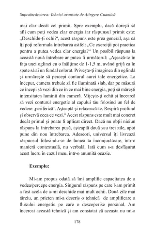 178
Supraîncărcarea: Tehnici avansate de Atingere Cuantică
mai clar decât cel primit. Spre exemplu, dacă doreşti să
afli cum poţi vedea clar energia iar răspunsul primit este:
„Deschide-ţi ochii“, acest răspuns este prea general, aşa că
îţi poţi reformula întrebarea astfel: „Ce exerciţii pot practica
pentru a putea vedea clar energia?“ Un posibil răspuns la
această nouă întrebare ar putea fi următorul: „Aşează-te în
faţa unei oglinzi cu o înălţime de 1-1,5 m, având grijă ca în
spate să ai un fundal colorat. Priveşte-ţi imaginea din oglindă
şi urmăreşte să percepi conturul aurei tale energetice. La
început, camera trebuie să fie iluminată slab, dar pe măsură
ce începi să vezi din ce în ce mai bine energia, poţi să măreşti
intensitatea luminii din cameră. Mijeşte-ţi ochii şi încearcă
să vezi conturul energetic al capului tău folosind un fel de
vedere ‚periferică’. Aşteaptă şi relaxează-te. Respiră profund
şi observă ceea ce vezi.“Acest răspuns este mult mai concret
decât primul şi poate fi aplicat direct. Dacă nu obţii niciun
răspuns la întrebarea pusă, aşteaptă două sau trei zile, apoi
pune din nou întrebarea. Adeseori, universul îţi livrează
răspunsul folosindu-se de lumea ta înconjurătoare, într-o
manieră contextuală, nu verbală. Iată cum s-a desfăşurat
acest lucru în cazul meu, într-o anumită ocazie.
Exemplu:
Mi-am propus odată să îmi amplific capacitatea de a
vedea/percepe energia. Singurul răspuns pe care l-am primit
a fost acela de a-mi deschide mai mult ochii. Două zile mai
târziu, un prieten mi-a descris o tehnică de amplificare a
fluxului energetic pe care o descoperise personal. Am
încercat această tehnică şi am constatat că aceasta nu mi-a
 