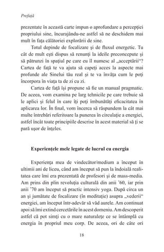 18
Prefață
prezentate în această carte impun o aprofundare a percepţiei
propriului sine, încurajându-ne astfel să ne deschidem mai
mult în faţa călătoriei explorării de sine.
Totul depinde de focalizare şi de fluxul energetic. Tu
cât de mult eşti dispus să renunţi la ideile preconcepute şi
să pătrunzi în spaţiul pe care eu îl numesc al „acceptării“?
Cartea de faţă te va ajuta să capeţi acces la aspecte mai
profunde ale Sinelui tău real şi te va învăţa cum le poţi
încorpora în viaţa ta de zi cu zi.
Cartea de faţă îşi propune să fie un manual pragmatic.
De aceea, vom examina pe larg tehnicile pe care trebuie să
le aplici şi felul în care îţi poţi îmbunătăţi eficacitatea în
aplicarea lor. În final, vom încerca să răspundem la cât mai
multe întrebări referitoare la punerea în circulaţie a energiei,
astfel încât toate principiile descrise în acest material să ţi se
pară uşor de înţeles.
Experienţele mele legate de lucrul cu energia
Experienţa mea de vindecător/medium a început în
ultimii ani de liceu, când am început să pun la îndoială reali-
tatea care îmi era prezentată de profesori şi de mass-media.
Am prins din plin revoluţia culturală din anii
,
60, iar prin
anii
,
70 am început să practic intensiv yoga. După circa un
an şi jumătate de focalizare (în meditaţie) asupra „vederii“
energiei, am început într-adevăr să văd aurele. Am continuat
apoisăîmiextindcercetărileînacestdomeniu.Amdescoperit
astfel că pot simţi cu o mare naturaleţe ce se întâmplă cu
energia în propriul meu corp. De aceea, ori de câte ori
 