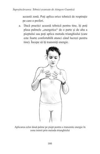 180
Supraîncărcarea: Tehnici avansate de Atingere Cuantică
această zonă. Poţi aplica orice tehnică de respiraţie
pe care o preferi.
a. Dacă practici această tehnică pentru tine, îţi poţi
plasa palmele „energetice“ de o parte şi de alta a
pieptului sau poţi aplica metoda triunghiului (care
este foarte confortabilă atunci când lucrezi pentru
tine). Începe să îţi transmiţi energie.
Aplicarea celor două palme pe piept pentru a transmite energie în
zona inimii prin metoda triunghiului
 