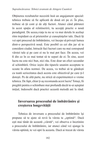 182
Supraîncărcarea: Tehnici avansate de Atingere Cuantică
Obţinerea rezultatelor necesită însă un angajament special:
tehnica trebuie să fie aplicată de două ori pe zi. În plus,
trebuie să ţii cont şi de alţi factori. Atunci când pătrunzi
în acest spaţiu al reîntineririi, tu accepţi practic o nouă
paradigmă. De aceea,viaţa ta nu se va mai derula în acelaşi
ritm trepidant ca al prietenilor şi cunoştinţelor tale. Dacă îţi
vei opri procesul de îmbătrânire, vei începe să priveşti lumea
dintr-o perspectivă nouă. Este posibil ca cei din jur să te
considere ciudat, întrucât faci lucruri care nu mai corespund
vârstei tale şi pe care ei nu le mai pot face. De aceea, vei
fi din ce în ce mai tentat să te separi de ei. În sine, acest
lucru nu este nici bun, nici rău. Este doar un efect secundar
al schimbării. Orice ieşire din tiparele unanim acceptate te
scoate în afara normei. De aceea, va trebui să te gândeşti
cu toată seriozitatea dacă acesta este obiectivul pe care ţi-l
doreşti. Pe de altă parte, nu strică să experimentezi o vreme
tehnica. De fapt, chiar ţi-aş recomanda acest lucru! Totuşi, fii
pregătit pentru o schimbare mai profundă decât te-ai aşteptat
iniţial, îndeosebi dacă practici această metodă ani la rând.
Inversarea procesului de îmbătrânire şi
creşterea longevităţii
Tehnica de inversare a procesului de îmbătrânire îşi
propune să te ajute să revii la vârsta ta „optimă“. Dacă
eşti mai tânăr de această „vârstă“, vei observa o încetinire
a procesului de îmbătrânire, iar atunci când vei ajunge la
vârsta optimă, te vei opri la aceasta. Dacă ai trecut de vârsta
 