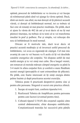 183
Tiparul U-NAN: conectarea la cunoaştere, la abundenţă, la iubire...
optimă, procesul de îmbătrânire se va inversa şi vei începe
să reîntinereşti până când vei ajunge la vârsta optimă. Dacă,
dintr-un motiv sau altul, nu mai doreşti să îţi păstrezi această
vârstă, ci doreşti să îmbătrâneşti normal, tot ce trebuie să
faci este să renunţi să mai practici meditaţia. De pildă, dacă
ai ajuns la vârsta de 462 de ani şi te-ai decis să nu îţi mai
păstrezi tinereţea, nu trebuie să te temi că te vei transforma
imediat în praf şi pulbere. Pur şi simplu, vei reîncepe din
nou să îmbătrâneşti în mod normal.
Oricare ar fi motivele tale, dacă te-ai decis să
practici această meditaţie şi să inversezi astfel procesul de
îmbătrânire, vei avea cu siguranţă de câştigat. Cel mai mic
avantaj de care te vei bucura va fi acela că îţi vei deschide
canalele energetice ale corpului. Vei dispune astfel de mai
multă energie şi te vei simţi mai calm. De-a lungul vremii,
am remarcat că metoda măreşte câmpul energetic cu până la
3-4 metri în afara corpului fizic şi conferă o mare fluiditate
acestei energii (percepţiile ei sunt extraordinar de plăcute).
De pildă, este foarte interesant să îţi simţi energia dintre
palme înainte şi după practicarea acestui exerciţiu.
Tehnica poate fi practicată deopotrivă pentru sine şi
pentru alte persoane. Singurul ei secret este practica zilnică.
1. Începe să respiri lent, conform tiparului 6-6.
2. Realizează Tehnica de Amplificare pentru persoana
pentru care lucrezi (eventual pentru tine).
3. Coboară tiparul U-NAN din creştetul capului către
centrul abdomenului, chiar deasupra ombilicului.
Conştientizează tranziţia lui succesivă prin părţile
 