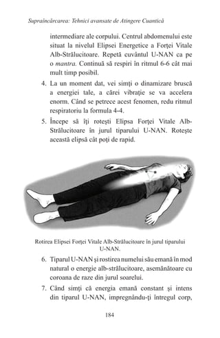 184
Supraîncărcarea: Tehnici avansate de Atingere Cuantică
intermediare ale corpului. Centrul abdomenului este
situat la nivelul Elipsei Energetice a Forţei Vitale
Alb-Strălucitoare. Repetă cuvântul U-NAN ca pe
o mantra. Continuă să respiri în ritmul 6-6 cât mai
mult timp posibil.
4. La un moment dat, vei simţi o dinamizare bruscă
a energiei tale, a cărei vibraţie se va accelera
enorm. Când se petrece acest fenomen, redu ritmul
respiratoriu la formula 4-4.
5. Începe să îţi roteşti Elipsa Forţei Vitale Alb-
Strălucitoare în jurul tiparului U-NAN. Roteşte
această elipsă cât poţi de rapid.
Rotirea Elipsei Forţei Vitale Alb-Strălucitoare în jurul tiparului
U-NAN.
6. TiparulU-NANşirostireanumeluisăuemanăînmod
natural o energie alb-strălucitoare, asemănătoare cu
coroana de raze din jurul soarelui.
7. Când simţi că energia emană constant şi intens
din tiparul U-NAN, impregnându-ţi întregul corp,
 