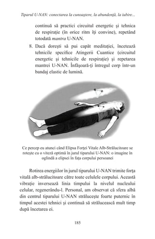 185
Tiparul U-NAN: conectarea la cunoaştere, la abundenţă, la iubire...
continuă să practici circuitul energetic şi tehnica
de respiraţie (în orice ritm îţi convine), repetând
totodată mantra U-NAN.
8. Dacă doreşti să pui capăt meditaţiei, încetează
tehnicile specifice Atingerii Cuantice (circuitul
energetic şi tehnicile de respiraţie) şi repetarea
mantrei U-NAN. Înfăşoară-ţi întregul corp într-un
bandaj elastic de lumină.
Ce percep eu atunci când Elipsa Forţei Vitale Alb-Strălucitoare se
roteşte cu o viteză optimă în jurul tiparului U-NAN: o imagine în
oglindă a elipsei în faţa corpului persoanei
Rotirea energiilor în jurul tiparului U-NAN trimite forţa
vitală alb-strălucitoare către toate celulele corpului. Această
vibraţie inversează linia timpului la nivelul nucleului
celular, regenerându-l. Personal, am observat că sfera albă
din centrul tiparului U-NAN străluceşte foarte puternic în
timpul acestei tehnici şi continuă să strălucească mult timp
după încetarea ei.
 