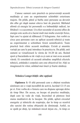 188
Supraîncărcarea: Tehnici avansate de Atingere Cuantică
Cunosc oameni care practică cu perseverenţă această
meditaţie şi care au experimentat schimbări exterioare
majore. De pildă, părul şi barba unei persoane au devenit
din albe gri după numai câteva luni de practică. Bărbatul
afirmă că energia lui personală s-a îmbunătăţit radical, iar
libidoul i s-a accentuat. Un efect secundar al acestui aflux de
energie este acela că a lucrat mult mai multe exerciţii fizice,
fapt care l-a ajutat să slăbească 15 kilograme. Am vorbit cu
circa şase persoane care au aplicat această tehnică şi toate
au experimentat o schimbare fizică semnificativă. Toate
practică însă zilnic această meditaţie. Există şi anumite
variaţii pe care le poţi introduce în practica ta. De pildă, unii
oameni se vizualizează la vârsta de 16-20 de ani, făcând
sport şi bucurându-se de viaţă ca şi cum ar mai avea această
vârstă. Ei consideră că această atitudine amplifică efectele
tehnicii, arătându-i corpului care este obiectivul lor. Alţii se
imaginează în viitor, arătând mai tineri şi foarte sănătoşi.
Tehnica Longevităţii: alte opţiuni
Opţiunea 1: O altă persoană care a obţinut rezultate
uimitoare are o viaţă incredibil de activă, lucrând 12-15 ore
pe zi. Este vorba de o femeie care nu dispune aproape deloc
de timp liber. De aceea, ea începe să practice meditaţia,
după care îşi vede de viaţă, încercând să păstreze însă
starea meditativă de la început. De pildă, aplică circuitul
energetic şi tehnicile de respiraţie, dar în timp ce rezolvă
alte sarcini din rutina obişnuită de dimineaţă. Astfel, ea
se spală pe dinţi, îşi mănâncă micul dejun etc., în timp ce
 