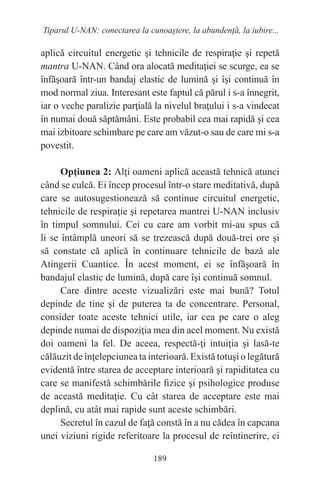189
Tiparul U-NAN: conectarea la cunoaştere, la abundenţă, la iubire...
aplică circuitul energetic şi tehnicile de respiraţie şi repetă
mantra U-NAN. Când ora alocată meditaţiei se scurge, ea se
înfăşoară într-un bandaj elastic de lumină şi îşi continuă în
mod normal ziua. Interesant este faptul că părul i s-a înnegrit,
iar o veche paralizie parţială la nivelul braţului i s-a vindecat
în numai două săptămâni. Este probabil cea mai rapidă şi cea
mai izbitoare schimbare pe care am văzut-o sau de care mi s-a
povestit.
Opţiunea 2: Alţi oameni aplică această tehnică atunci
când se culcă. Ei încep procesul într-o stare meditativă, după
care se autosugestionează să continue circuitul energetic,
tehnicile de respiraţie şi repetarea mantrei U-NAN inclusiv
în timpul somnului. Cei cu care am vorbit mi-au spus că
li se întâmplă uneori să se trezească după două-trei ore şi
să constate că aplică în continuare tehnicile de bază ale
Atingerii Cuantice. În acest moment, ei se înfăşoară în
bandajul elastic de lumină, după care îşi continuă somnul.
Care dintre aceste vizualizări este mai bună? Totul
depinde de tine şi de puterea ta de concentrare. Personal,
consider toate aceste tehnici utile, iar cea pe care o aleg
depinde numai de dispoziţia mea din acel moment. Nu există
doi oameni la fel. De aceea, respectă-ţi intuiţia şi lasă-te
călăuzit de înţelepciunea ta interioară. Există totuşi o legătură
evidentă între starea de acceptare interioară şi rapiditatea cu
care se manifestă schimbările fizice şi psihologice produse
de această meditaţie. Cu cât starea de acceptare este mai
deplină, cu atât mai rapide sunt aceste schimbări.
Secretul în cazul de faţă constă în a nu cădea în capcana
unei viziuni rigide referitoare la procesul de reîntinerire, ci
 
