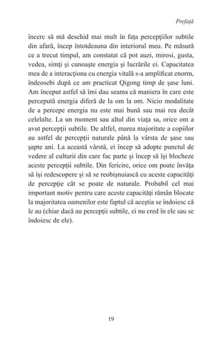 19
Prefață
încerc să mă deschid mai mult în faţa percepţiilor subtile
din afară, încep întotdeauna din interiorul meu. Pe măsură
ce a trecut timpul, am constatat că pot auzi, mirosi, gusta,
vedea, simţi şi cunoaşte energia şi lucrările ei. Capacitatea
mea de a interacţiona cu energia vitală s-a amplificat enorm,
îndeosebi după ce am practicat Qigong timp de şase luni.
Am început astfel să îmi dau seama că maniera în care este
percepută energia diferă de la om la om. Nicio modalitate
de a percepe energia nu este mai bună sau mai rea decât
celelalte. La un moment sau altul din viaţa sa, orice om a
avut percepţii subtile. De altfel, marea majoritate a copiilor
au astfel de percepţii naturale până la vârsta de şase sau
şapte ani. La această vârstă, ei încep să adopte punctul de
vedere al culturii din care fac parte şi încep să îşi blocheze
aceste percepţii subtile. Din fericire, orice om poate învăţa
să îşi redescopere şi să se reobişnuiască cu aceste capacităţi
de percepţie cât se poate de naturale. Probabil cel mai
important motiv pentru care aceste capacităţi rămân blocate
la majoritatea oamenilor este faptul că aceştia se îndoiesc că
le au (chiar dacă au percepţii subtile, ei nu cred în ele sau se
îndoiesc de ele).
 