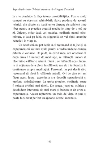 190
Supraîncărcarea: Tehnici avansate de Atingere Cuantică
în a te deschide în faţa tuturor posibilităţilor. Foarte mulţi
oameni au observat schimbările fizice produse de această
tehnică; din păcate, nu toată lumea dispune de suficient timp
liber pentru a practica această meditaţie timp de o oră pe
zi. Oricum, chiar dacă vei practica meditaţia numai cinci
minute, o dată pe lună, cu siguranţă tot vei simţi anumite
beneficii în viaţa ta.
Ca de obicei, nu pot decât să-ţi recomand să te joci şi să
experimentezi cât mai mult, pentru a vedea unde te conduc
diferitele variante. De pildă, în cazul meu, am observat că
după circa 15 minute de meditaţie, se întâmplă uneori să
plec într-o călătorie astrală. Dacă ţi se întâmplă acest lucru,
tu ai opţiunea de a pleca în călătorie sau de a te focaliza în
continuare asupra meditaţiei. Personal, nu pot decât să-ţi
recomand să pleci în călătoria astrală. Ori de câte ori am
făcut acest lucru, experienţa s-a dovedit senzaţională şi
profund satisfăcătoare. La urma urmelor, meditaţia poate
fi reluată oricând mai târziu. De aceea, joacă-te, cultivă o
deschidere interioară cât mai mare şi bucură-te de orice ai
experimenta. Acesta reprezintă un mod de viaţă în sine şi
poate fi cultivat perfect cu ajutorul acestei meditaţii.
 
