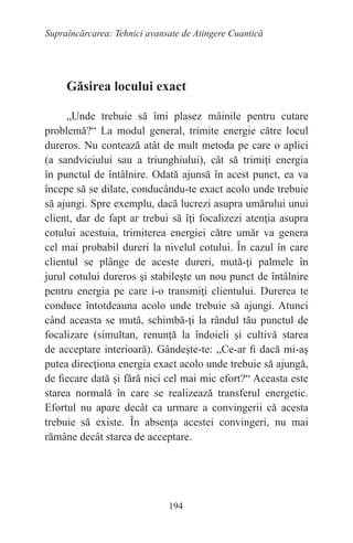 194
Supraîncărcarea: Tehnici avansate de Atingere Cuantică
Găsirea locului exact
„Unde trebuie să îmi plasez mâinile pentru cutare
problemă?“ La modul general, trimite energie către locul
dureros. Nu contează atât de mult metoda pe care o aplici
(a sandviciului sau a triunghiului), cât să trimiţi energia
în punctul de întâlnire. Odată ajunsă în acest punct, ea va
începe să se dilate, conducându-te exact acolo unde trebuie
să ajungi. Spre exemplu, dacă lucrezi asupra umărului unui
client, dar de fapt ar trebui să îţi focalizezi atenţia asupra
cotului acestuia, trimiterea energiei către umăr va genera
cel mai probabil dureri la nivelul cotului. În cazul în care
clientul se plânge de aceste dureri, mută-ţi palmele în
jurul cotului dureros şi stabileşte un nou punct de întâlnire
pentru energia pe care i-o transmiţi clientului. Durerea te
conduce întotdeauna acolo unde trebuie să ajungi. Atunci
când aceasta se mută, schimbă-ţi la rândul tău punctul de
focalizare (simultan, renunţă la îndoieli şi cultivă starea
de acceptare interioară). Gândeşte-te: „Ce-ar fi dacă mi-aş
putea direcţiona energia exact acolo unde trebuie să ajungă,
de fiecare dată şi fără nici cel mai mic efort?“ Aceasta este
starea normală în care se realizează transferul energetic.
Efortul nu apare decât ca urmare a convingerii că acesta
trebuie să existe. În absenţa acestei convingeri, nu mai
rămâne decât starea de acceptare.
 