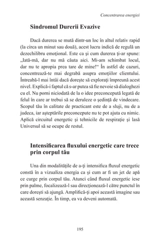 195
Concentrarea energiei
Sindromul Durerii Evazive
Dacă durerea se mută dintr-un loc în altul relativ rapid
(la circa un minut sau două), acest lucru indică de regulă un
dezechilibru emoţional. Este ca şi cum durerea ţi-ar spune:
„Iată-mă, dar nu mă căuta aici. Mi-am schimbat locul,
dar nu te apropia prea tare de mine!“ În astfel de cazuri,
concentrează-te mai degrabă asupra emoţiilor clientului.
Întreabă-l mai întâi dacă doreşte să exploraţi împreună acest
nivel. Explică-i faptul că s-ar putea să fie nevoie să dialoghezi
cu el. Nu porni niciodată de la o idee preconcepută legată de
felul în care ar trebui să se deruleze o şedinţă de vindecare.
Scopul tău în calitate de practicant este de a sluji, nu de a
judeca, iar aşteptările preconcepute nu te pot ajuta cu nimic.
Aplică circuitul energetic şi tehnicile de respiraţie şi lasă
Universul să se ocupe de restul.
Intensificarea fluxului energetic care trece
prin corpul tău
Una din modalităţile de a-ţi intensifica fluxul energetic
constă în a vizualiza energia ca şi cum ar fi un jet de apă
ce curge prin corpul tău. Atunci când fluxul energetic iese
prin palme, focalizează-l sau direcţionează-l către punctul în
care doreşti să ajungă. Amplifică-ţi apoi această imagine sau
această senzaţie. În timp, ea va deveni automată.
 