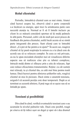 196
Supraîncărcarea: Tehnici avansate de Atingere Cuantică
Rolul clientului
Periodic, întreabă-ţi clientul cum se mai simte. Atunci
când lucrezi asupra lui, observă când o parte corporală
s-a încărcat cu energie, apoi treci la următoarea parte care
necesită atenţia ta. Normal ar fi să îl întrebi inclusiv pe
client în ce măsură consideră oportun să îţi mulţi palmele
în altă parte. Personal, cultiv cât de mult pot acest proces de
feedback din partea clientului, astfel încât acesta să se simtă
parte integrantă din proces. Sunt clienţi care te întreabă
direct: „Ce pot să fac pentru a te ajuta?“ În acest caz, roagă-ţi
clientul să îşi pună respiraţia la unison cu a ta (dacă este de
acord) sau să se relaxeze complet. În ceea ce mă priveşte,
eu nu le spun niciodată clienţilor mei să vizualizeze diferite
aspecte sau să realizeze cine ştie ce tehnici complexe,
întrucât mulţi dintre ei sfârşesc prin a uita de relaxare, fapt
care reduce eficacitatea tratamentului. Reţine: cu cât sunteţi
mai relaxaţi, tu şi clientul tău, cu atât mai bine pentru toată
lumea. Dacă lucrezi pentru alinierea şoldurilor sale, roagă-ţi
clientul să stea în picioare. Dacă simte o anumită tensiune,
asigură-l că această poziţie este doar temporară. După ce ai
terminat cu această aliniere, îl poţi ruga să se aşeze sau să se
întindă pe spate.
Tensiuni şi posibilităţi
Din când în când, verifică eventualele tensiuni care s-au
acumulat la nivelul palmelor tale. Dacă este posibil, roagă
pe cineva să îţi ridice uşor un deget şi apoi să-i dea drumul
 