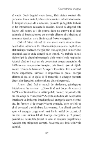 197
Concentrarea energiei
să cadă. Dacă degetul cade brusc, fără niciun control din
partea ta, înseamnă că palmele tale sunt cu adevărat relaxate.
În timpul şedinţei de vindecare, palmele şi degetele trebuie
să fie întotdeauna relaxate la maxim. Testul cu degetul este
foarte util pentru a-ţi da seama dacă nu cumva ţi-ai lăsat
palmele să interacţioneze cu energia clientului şi dacă nu ai
acumulat tensiuni care diminuează fluxul energetic.
Cultivă într-o măsură cât mai mare starea de acceptare/
deschidereinterioară.Cucâtaceastăstareestemaideplină,cu
atât mai uşor va trece energia prin tine, ajungând în interiorul
ţesutului, acolo unde doreşti să o trimiţi. Nu trebuie să uiţi
nicio clipă de circuitul energetic şi de tehnicile de respiraţie.
Atunci când eşti extrem de concentrat asupra punctului de
întâlnire sau asupra altor imagini, este foarte uşor să uiţi de
aceste tehnici de bază ale Atingerii Cuantice. Ele sunt însă
foarte importante, întrucât te împiedică să preiei energia
clientului tău şi te ajută să îi transmiţi o energie preluată
direct din depozitul universal, nu din cel personal.
Atunci când faci o muncă de vindecare, gândeşte-te
întotdeauna în termenii: „Ce-ar fi să mă bucur de ceea ce
fac? Ce-ar fi să mă bucur tot timpul de ceea ce fac, ori de câte
ori mă ocup de vindecări?“ Această atitudine de deschidere
interioară va influenţa imediat fluxul energetic către clientul
tău. În funcţie şi de receptivitatea acestuia, este posibil ca
el să perceapă o schimbare foarte mare. Am clienţi care îmi
spun că energia curge mult mai lin în astfel de cazuri, că
nu mai simt niciun fel de blocaje energetice şi că percep
posibilităţi nelimitate (exact în locul în care îmi ţin palmele).
Aceasta este atitudinea corectă. Savureaz-o şi lasă-te în voia
valului.
 