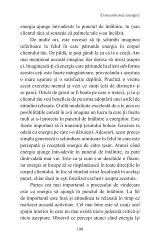 199
Concentrarea energiei
energia ajunge într-adevăr la punctul de întâlnire, tu (sau
clientul tău) ai senzaţia că palmele tale s-au încălzit.
De multe ori, este necesar să îţi schimbi imaginea
referitoare la felul în care pătrunde energia în corpul
clientului tău. De pildă, te poţi gândi la ea ca la o ceaţă. Am
mai menţionat această imagine, dar doresc să insist asupra
ei. Imaginează-ţi că energia care pătrunde în client sub forma
acestei ceţi este foarte mângâietoare, provocându-i acestuia
o mare uşurare şi o satisfacţie deplină. Practică o vreme
acest exerciţiu mental şi vezi ce simţi (cât de distractiv ţi
se pare). Oricât de gravă ar fi boala pe care o tratezi, şi tu şi
clientul tău veţi beneficia de pe urma adoptării unei astfel de
atitudini relaxate. O altă modalitate excelentă de a te juca cu
posibilităţile constă în a-ţi imagina un lucru la care ţii foarte
mult şi a-l proiecta în punctul de întâlnire a energiilor. Este
foarte important să îi transmiţi ţesutului bolnav fericirea ta
odată cu energia pe care i-o dăruieşti. Adeseori, acest proces
simplu generează o schimbare uimitoare în felul în care este
percepută şi receptată energia de către ţesut. Atunci când
energia ajunge într-adevăr în punctul de întâlnire, ea pare
dintr-odată mai vie. Este ca şi cum s-ar deschide o floare,
iar energia ar începe să se răspândească în toate direcţiile în
corpul clientului, în loc să rămână strict localizată în acelaşi
punct, chiar dacă tu eşti focalizat exclusiv asupra acestuia.
Partea cea mai importantă a procesului de vindecare
este ca energia să ajungă în punctul de întâlnire. La fel
de importantă este însă şi atitudinea ta relaxată în timp ce
realizezi această activitate. Cel mai bine este să cauţi acel
spaţiu interior în care nu mai există nicio judecată critică şi
nicio aşteptare. Observă ce percepi atunci când energia îşi
 
