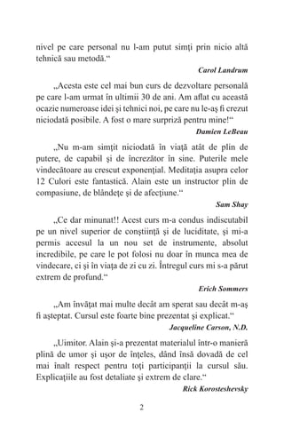 2
nivel pe care personal nu l-am putut simţi prin nicio altă
tehnică sau metodă.“
Carol Landrum
„Acesta este cel mai bun curs de dezvoltare personală
pe care l-am urmat în ultimii 30 de ani. Am aflat cu această
ocazie numeroase idei şi tehnici noi, pe care nu le-aş fi crezut
niciodată posibile. A fost o mare surpriză pentru mine!“
Damien LeBeau
„Nu m-am simţit niciodată în viaţă atât de plin de
putere, de capabil şi de încrezător în sine. Puterile mele
vindecătoare au crescut exponenţial. Meditaţia asupra celor
12 Culori este fantastică. Alain este un instructor plin de
compasiune, de blândeţe şi de afecţiune.“
Sam Shay
„Ce dar minunat!! Acest curs m-a condus indiscutabil
pe un nivel superior de conştiinţă şi de luciditate, şi mi-a
permis accesul la un nou set de instrumente, absolut
incredibile, pe care le pot folosi nu doar în munca mea de
vindecare, ci şi în viaţa de zi cu zi. Întregul curs mi s-a părut
extrem de profund.“
Erich Sommers
„Am învăţat mai multe decât am sperat sau decât m-aş
fi aşteptat. Cursul este foarte bine prezentat şi explicat.“
Jacqueline Carson, N.D.
„Uimitor. Alain şi-a prezentat materialul într-o manieră
plină de umor şi uşor de înţeles, dând însă dovadă de cel
mai înalt respect pentru toţi participanţii la cursul său.
Explicaţiile au fost detaliate şi extrem de clare.“
Rick Korosteshevsky
 