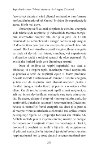 200
Supraîncărcarea: Tehnici avansate de Atingere Cuantică
face corect datoria şi când clientul sesizează o transformare
profundă în interiorul lui. Cu toţii învăţăm din experienţă; de
aceea, fii cât mai atent.
Urmăreşte să fii cât mai conştient de circuitul energetic
şi de tehnicile de respiraţie, şi îndeosebi de trecerea energiei
prin intermediul braţelor tale, dar şi în jurul lor. O altă
manieră de a-i oferi clientului energie constă în a-ţi imagina
că deschizătura prin care iese energia din palmele tale este
imensă. Dacă vei vizualiza această imagine, fluxul energetic
va tinde să devină mai intens; simultan, vei experimenta
o dispariţie totală a oricărei senzaţii de efort personal. Nu
există alte limitări decât cele din mintea noastră.
Dacă ai tendinţa să respiri superficial sau dacă ai
dificultăţi în a respira rapid, încetineşte ritmul respiratoriu
şi practică o serie de respiraţii egale şi foarte profunde.
Această metodă funcţionează de minune. Circuitul energetic
şi tehnicile de respiraţie sunt absolut necesare pentru a
focaliza energia vindecătoare şi pentru a o orienta către
client. Cu cât respiraţia este mai rapidă şi mai susţinută, cu
atât mai intens devine fluxul energetic care trece prin corpul
tău. De aceea, găseşte-ţi propriul ritm respiratoriu, activ, dar
confortabil, şi mai ales sustenabil pe termen lung. Dacă simţi
nevoia să intensifici fluxul energetic sau dacă ţi se pare că
ai receptat vibraţia inferioară a clientului tău, aplică tehnica
de respiraţie rapidă 1-1 (respiraţia focului) sau tehnica 2-6.
Ambele metode pun în mişcare cantităţi masive de energie,
dar rareori pot fi susţinute vreme mai îndelungată. Dacă îţi
propui să te deschizi mai mult în faţa stării de acceptare sau
să pătrunzi mai adânc în interiorul ţesutului bolnav, un ritm
respiratoriu mai lent te poate ajuta să te concentrezi mai uşor.
 