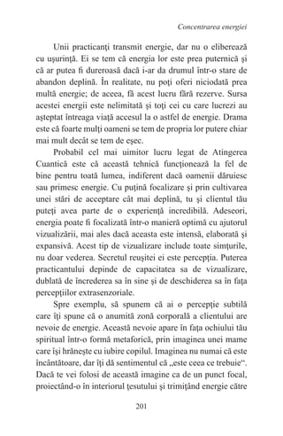 201
Concentrarea energiei
Unii practicanţi transmit energie, dar nu o eliberează
cu uşurinţă. Ei se tem că energia lor este prea puternică şi
că ar putea fi dureroasă dacă i-ar da drumul într-o stare de
abandon deplină. În realitate, nu poţi oferi niciodată prea
multă energie; de aceea, fă acest lucru fără rezerve. Sursa
acestei energii este nelimitată şi toţi cei cu care lucrezi au
aşteptat întreaga viaţă accesul la o astfel de energie. Drama
este că foarte mulţi oameni se tem de propria lor putere chiar
mai mult decât se tem de eşec.
Probabil cel mai uimitor lucru legat de Atingerea
Cuantică este că această tehnică funcţionează la fel de
bine pentru toată lumea, indiferent dacă oamenii dăruiesc
sau primesc energie. Cu puţină focalizare şi prin cultivarea
unei stări de acceptare cât mai deplină, tu şi clientul tău
puteţi avea parte de o experienţă incredibilă. Adeseori,
energia poate fi focalizată într-o manieră optimă cu ajutorul
vizualizării, mai ales dacă aceasta este intensă, elaborată şi
expansivă. Acest tip de vizualizare include toate simţurile,
nu doar vederea. Secretul reuşitei ei este percepţia. Puterea
practicantului depinde de capacitatea sa de vizualizare,
dublată de încrederea sa în sine şi de deschiderea sa în faţa
percepţiilor extrasenzoriale.
Spre exemplu, să spunem că ai o percepţie subtilă
care îţi spune că o anumită zonă corporală a clientului are
nevoie de energie. Această nevoie apare în faţa ochiului tău
spiritual într-o formă metaforică, prin imaginea unei mame
care îşi hrăneşte cu iubire copilul. Imaginea nu numai că este
încântătoare, dar îţi dă sentimentul că „este ceea ce trebuie“.
Dacă te vei folosi de această imagine ca de un punct focal,
proiectând-o în interiorul ţesutului şi trimiţând energie către
 