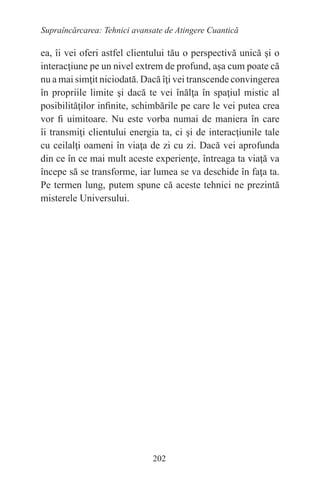 202
Supraîncărcarea: Tehnici avansate de Atingere Cuantică
ea, îi vei oferi astfel clientului tău o perspectivă unică şi o
interacţiune pe un nivel extrem de profund, aşa cum poate că
nu a mai simţit niciodată. Dacă îţi vei transcende convingerea
în propriile limite şi dacă te vei înălţa în spaţiul mistic al
posibilităţilor infinite, schimbările pe care le vei putea crea
vor fi uimitoare. Nu este vorba numai de maniera în care
îi transmiţi clientului energia ta, ci şi de interacţiunile tale
cu ceilalţi oameni în viaţa de zi cu zi. Dacă vei aprofunda
din ce în ce mai mult aceste experienţe, întreaga ta viaţă va
începe să se transforme, iar lumea se va deschide în faţa ta.
Pe termen lung, putem spune că aceste tehnici ne prezintă
misterele Universului.
 