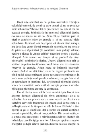 206
Supraîncărcarea: Tehnici avansate de Atingere Cuantică
Dacă este adevărat că noi putem intensifica vibraţiile
celorlalţi oameni, de ce ni se pare uneori că nu se produce
nicio schimbare? Reţine: tot ce putem face noi este să oferim
această energie. Schimbările în interiorul clientului depind
exclusiv de acesta, nu de noi. Ştiu cât de frustrant pare să
oferi o cantitate mare de energie şi să nu constaţi nicio
schimbare. Personal, am descoperit că atunci când energia
are de-a face cu un blocaj extrem de puternic, ea are nevoie
de până la o săptămână (în condiţiile unor şedinţe zilnice)
pentru a ajunge la „masa critică“ necesară pentru a dizolva
blocajul. Abia atunci vor începe să se producă (la nivel
observabil) schimbările dorite. Uneori, clientul este atât de
secătuit de putere încât în interiorul lui nu mai există niciun
rezervor de energie. Acest lucru se întâmplă îndeosebi
atunci când el se află într-o stare de negare profundă sau
când nu îşi conştientizează deloc adevăratele sentimente. În
urma unor şedinţe multiple de vindecare, energia începe să
se acumuleze în interiorul lui, iar sistemul clientului capătă
acces la o cantitate suficientă de energie pentru a rezolva
principala problemă cu care se confruntă.
Un alt factor care stă la baza acestui tipar blocat este
absenţa dorinţei clientului (la nivel emoţional) de a se
schimba. Am un prieten care a avut odată un client cu o
vertebră cervicală fracturată din cauza unui copac care s-a
prăbuşit peste el în timp ce se afla la lucru. Bărbatul a fost
operat la gât şi stabilizat, dar a rămas cu dureri continue,
uneori suportabile, alteori insuportabile. Din acest motiv, el
s-a pensionat anticipat şi a primit o pensie de trei sferturi din
salariul pe care îl câştiga anterior. A început apoi tratamentul
energetic şi după câteva şedinţe, durerile sale au început să
 