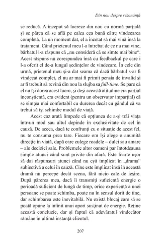 207
Din nou despre rezonanţă
se reducă. A început să lucreze din nou cu normă parţială
şi se părea că se află pe calea cea bună către vindecarea
completă. La un moment dat, el a încetat să mai vină însă la
tratament. Când prietenul meu l-a întrebat de ce nu mai vine,
bărbatul i-a răspuns că „nu consideră că se simte mai bine“.
Acest răspuns nu corespundea însă cu feedbackul pe care i
l-a oferit el de-a lungul şedinţelor de vindecare. În cele din
urmă, prietenul meu şi-a dat seama că dacă bărbatul s-ar fi
vindecat complet, el nu ar mai fi primit pensia de invalid şi
ar fi trebuit să revină din nou la slujba sa full-time. Se pare că
el nu îşi dorea acest lucru, şi deşi această atitudine era parţial
inconştientă, era evident (pentru un observator imparţial) că
se simţea mai confortabil cu durerea decât cu gândul că va
trebui să îşi schimbe modul de viaţă.
Acest caz arată limpede că opţiunea de a-şi trăi viaţa
într-un mod sau altul depinde în exclusivitate de cel în
cauză. De aceea, dacă te confrunţi cu o situaţie de acest fel,
nu te consuma prea tare. Fiecare om îşi alege o anumită
direcţie în viaţă, după care culege roadele – dulci sau amare
– ale deciziei sale. Problemele altor oameni par întotdeauna
simple atunci când sunt privite din afară. Este foarte uşor
să dai răspunsuri atunci când nu eşti implicat în „drama“
subiectivă a celui în cauză. Cine este implicat însă în această
dramă nu percepe decât scena, fără nicio cale de ieşire.
După părerea mea, dacă îi transmiţi suficientă energie o
perioadă suficient de lungă de timp, orice experienţă a unei
persoane se poate schimba, poate nu în sensul dorit de tine,
dar schimbarea este inevitabilă. Nu există blocaj care să se
poată opune la infinit unui aport susţinut de energie. Reţine
această concluzie, dar şi faptul că adevăratul vindecător
rămâne în ultimă instanţă clientul.
 