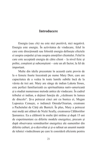 21
Introducere
Energia (sau chi) nu este nici pozitivă, nici negativă.
Energia este energie. În activitatea de vindecare, felul în
care este direcţionată sau folosită energia defineşte efectele
ei asupra corpului şi/sau asupra emoţiilor clientului. Felul în
care este acceptată energia de către client – la nivel fizic şi
psihic, conştient şi subconştient – este un alt factor, la fel de
important.
Multe din ideile prezentate în această carte provin de
la o femeie foarte înzestrată pe nume Mary Derr, care are
capacitatea de a vedea în toate lumile subtile încă de la
vârsta de trei ani. Mary are sânge de indian Lakota Sioux,
este perfect familiarizată cu spiritualitatea nativ-americană
şi a studiat numeroase metode antice de vindecare. În cadrul
tribului ei indian, a deţinut funcţia de „văzătoare în lumea
de dincolo“. Şi-a petrecut cinci ani cu bunica ei, Megan
Lupoaica Cenuşie, o indiancă Onieda/Ozarian, creatoare
a Pachetului de Cărţi ale Bunicii. În plus, Mary a petrecut
mai mulţi ani alături de Nicki Scully, creatoarea Călătoriilor
Şamanice. Ea a călătorit în multe ţări străine şi după 15 ani
de experimentare cu diferite modele energetice, precum şi
după observarea semnăturilor energetice ale oamenilor din
diferite culturi, şi-a dezvoltat şi şi-a rafinat un anumit număr
de tehnici vindecătoare pe care le consideră eficiente pentru
 