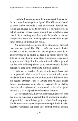 210
Supraîncărcarea: Tehnici avansate de Atingere Cuantică
Unul din lucrurile pe care le-am remarcat după ce am
lucrat vreme îndelungată cu tiparul U-NAN este că lucrul
cu acest simbol deschide o cale către centrul Sinelui real.
Atunci când lucrez cu o altă persoană şi îi privesc pieptul cu
ochiul spiritual, observ uneori o lumină sau o strălucire care
emană din această regiune. Este vorba îndeosebi de oameni
care practică foarte mult meditaţia şi care au o viziune asupra
lumii centrată în inimă, nu în minte.
Am remarcat de asemenea că cu cât oamenii lucrează
mai mult cu tiparul U-NAN, cu atât mai intensă devine
această strălucire. Perioada în care se petrece acest lucru
este surprinzător de scurtă, de regulă de numai câteva luni.
Este ca şi cum tiparul le-ar oferi o scurtătură către acest
spaţiu sacru al fiinţei lor. Lucrul cu tiparul U-NAN pare să
confere o deschidere spirituală ce nu apare de regulă decât la
persoanele care au meditat foarte mulţi ani la rând.
Poate că te întrebi: „Şi de ce este acest lucru atât
de important?“ Orice metodă care scurtează calea către
revelarea Sinelui este extrem de importantă. Primele efecte
ale acestei apropieri sunt: o viziune mai relaxată asupra
lumii, transfigurarea celor din jur (recunoaşterea părţilor
bune ale celorlalţi oameni), sentimentul pozitiv al scopului
în viaţă şi o stare copleşitoare de fericire lăuntrică.
Cei care practicăAtingerea Cuantică ajung în scurt timp
la o stare de bunăstare interioară. Există numeroase beneficii
ale practicării circuitului energetic şi tehnicilor de respiraţie.
Unul dintre acestea este o linişte interioară profundă. Parţial,
aceasta se datorează deplasării unei cantităţi mari de energie
 