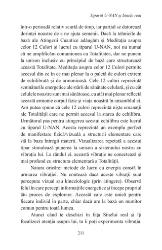 211
Tiparul U-NAN şi Sinele real
într-o perioadă relativ scurtă de timp, iar parţial se datorează
dorinţei noastre de a ne ajuta semenii. Dacă la tehnicile de
bază ale Atingerii Cuantice adăugăm şi Meditaţia asupra
celor 12 Culori şi lucrul cu tiparul U-NAN, noi nu numai
că ne amplificăm comuniunea cu Totalitatea, dar ne punem
la unison inclusiv cu principiul de bază care structurează
această Totalitate. Meditaţia asupra celor 12 Culori permite
accesul din ce în ce mai plenar la o paletă de culori extrem
de echilibrată şi de armonioasă. Cele 12 culori reprezintă
semnăturile energetice ale stării de sănătate celulară, şi cu cât
celulelenoastresuntmaisănătoase,cuatâtmaiplenarreflectă
această armonie corpul fizic şi viaţa noastră în ansamblul ei.
Am putea spune că cele 12 culori reprezintă nişte emanaţii
ale Totalităţii care ne permit accesul la starea de echilibru.
Următorul pas pentru atingerea acestui echilibru este lucrul
cu tiparul U-NAN. Acesta reprezintă un exemplu perfect
de manifestare fizică/vizuală a structurii elementare care
stă la baza întregii materii. Vizualizarea repetată a acestui
tipar stimulează punerea la unison a sistemului nostru cu
vibraţia lui. La rândul ei, această vibraţie ne conectează şi
mai profund cu structura elementară a Totalităţii.
Natura oricărei metode de lucru cu energia constă în
urmarea vibraţiei. Nu contează dacă aceste vibraţii sunt
percepute vizual sau kineziologic (prin atingere). Observă
felul în care percepi informaţiile energetice şi începe propriul
tău proces de explorare. Această cale este unică pentru
fiecare individ în parte, chiar dacă are la bază un numitor
comun pentru toată lumea.
Atunci când te deschizi în faţa Sinelui real şi îţi
focalizezi atenţia asupra lui, tu îi poţi experimenta vibraţia.
 