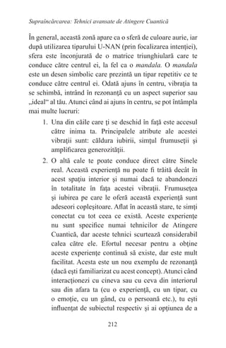 212
Supraîncărcarea: Tehnici avansate de Atingere Cuantică
În general, această zonă apare ca o sferă de culoare aurie, iar
după utilizarea tiparului U-NAN (prin focalizarea intenţiei),
sfera este înconjurată de o matrice triunghiulară care te
conduce către centrul ei, la fel ca o mandala. O mandala
este un desen simbolic care prezintă un tipar repetitiv ce te
conduce către centrul ei. Odată ajuns în centru, vibraţia ta
se schimbă, intrând în rezonanţă cu un aspect superior sau
„ideal“ al tău. Atunci când ai ajuns în centru, se pot întâmpla
mai multe lucruri:
1. Una din căile care ţi se deschid în faţă este accesul
către inima ta. Principalele atribute ale acestei
vibraţii sunt: căldura iubirii, simţul frumuseţii şi
amplificarea generozităţii.
2. O altă cale te poate conduce direct către Sinele
real. Această experienţă nu poate fi trăită decât în
acest spaţiu interior şi numai dacă te abandonezi
în totalitate în faţa acestei vibraţii. Frumuseţea
şi iubirea pe care le oferă această experienţă sunt
adeseori copleşitoare. Aflat în această stare, te simţi
conectat cu tot ceea ce există. Aceste experienţe
nu sunt specifice numai tehnicilor de Atingere
Cuantică, dar aceste tehnici scurtează considerabil
calea către ele. Efortul necesar pentru a obţine
aceste experienţe continuă să existe, dar este mult
facilitat. Acesta este un nou exemplu de rezonanţă
(dacă eşti familiarizat cu acest concept).Atunci când
interacţionezi cu cineva sau cu ceva din interiorul
sau din afara ta (cu o experienţă, cu un tipar, cu
o emoţie, cu un gând, cu o persoană etc.), tu eşti
influenţat de subiectul respectiv şi ai opţiunea de a
 