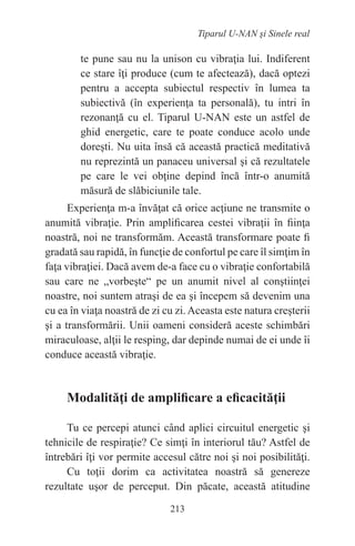 213
Tiparul U-NAN şi Sinele real
te pune sau nu la unison cu vibraţia lui. Indiferent
ce stare îţi produce (cum te afectează), dacă optezi
pentru a accepta subiectul respectiv în lumea ta
subiectivă (în experienţa ta personală), tu intri în
rezonanţă cu el. Tiparul U-NAN este un astfel de
ghid energetic, care te poate conduce acolo unde
doreşti. Nu uita însă că această practică meditativă
nu reprezintă un panaceu universal şi că rezultatele
pe care le vei obţine depind încă într-o anumită
măsură de slăbiciunile tale.
Experienţa m-a învăţat că orice acţiune ne transmite o
anumită vibraţie. Prin amplificarea cestei vibraţii în fiinţa
noastră, noi ne transformăm. Această transformare poate fi
gradată sau rapidă, în funcţie de confortul pe care îl simţim în
faţa vibraţiei. Dacă avem de-a face cu o vibraţie confortabilă
sau care ne „vorbeşte“ pe un anumit nivel al conştiinţei
noastre, noi suntem atraşi de ea şi începem să devenim una
cu ea în viaţa noastră de zi cu zi. Aceasta este natura creşterii
şi a transformării. Unii oameni consideră aceste schimbări
miraculoase, alţii le resping, dar depinde numai de ei unde îi
conduce această vibraţie.
Modalităţi de amplificare a eficacităţii
Tu ce percepi atunci când aplici circuitul energetic şi
tehnicile de respiraţie? Ce simţi în interiorul tău? Astfel de
întrebări îţi vor permite accesul către noi şi noi posibilităţi.
Cu toţii dorim ca activitatea noastră să genereze
rezultate uşor de perceput. Din păcate, această atitudine
 