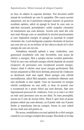 214
Supraîncărcarea: Tehnici avansate de Atingere Cuantică
ne face să cădem în capcana dorinţei. Noi devenim astfel
ataşaţi de rezultatele pe care le aşteptăm. Din cauza acestui
ataşament, noi nu îi permitem energiei noastre să genereze
rezultate optime, adică să ajungă în locul în care este cu
adevărat necesară, permiţându-i astfel corpului clientului
să reacţioneze aşa cum doreşte. Acesta este unul din cele
mai mari blocaje care se manifestă la nivelul practicantului
şi care împiedică energia să ajungă cu uşurinţă în corpul
clientului său. Lasă inteligenţa corpului clientului să lucreze
aşa cum ştie ea; tu nu trebuie să faci altceva decât să îi oferi
energia de care are nevoie.
Atitudinea mentală optimă a unui vindecător, care
generează rezultatele cele mai favorabile, este aceea de
oferire a energiei, fără a aştepta niciun rezultat particular.
Felul în care este utilizată energia oferită depinde de ţesutul
(respectiv de persoana) care receptează această energie.
Atunci când îi oferim unui ţesut energia perfecţiunii fără
niciun ataşament şi fără nicio dorinţă, procesul de vindecare
se derulează mult mai rapid. Dacă energia este oferită
necondiţionat, adică fără aşteptări, rezultatele obţinute sunt
mai profunde şi mai rapide. Asta nu înseamnă că energia
oferită condiţionat nu este utilă, ci doar că ţesutul care
o receptează nu o poate folosi aşa cum doreşte, fapt care
îngreunează procesul de vindecare. Este ca şi cum i-ai oferi
un măr unei persoane care nu are dinţi. În stare proaspătă,
acesta nu îi este de niciun folos. Dacă îi spui însă că poate
prepara mărul aşa cum doreşte, ea îl poate rade sau îl poate
fierbe şi transforma într-un compot, forme în care mărul
devine mult mai util pentru ea.
De aceea, modalitatea cea mai optimă de a oferi energie
constă în a te extrage complet din ecuaţie. Deschide-te în faţa
 