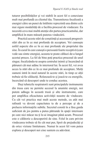 215
Tiparul U-NAN şi Sinele real
tuturor posibilităţilor şi vei stabili în acest fel o conexiune
mult mai profundă cu clientul tău. Transmiterea focalizată a
energiei către un punct de întâlnire reprezintă una dintre cele
mai sigure modalităţi de a facilita procesul de vindecare. Ea
necesită ceva mai multă atenţie din partea practicantului, dar
amplifică în mare măsură puterea vindecării.
Practică aceste stări de conştiinţă şi accesează progresiv
stări din ce în ce mai profunde de acceptare. Vei cunoaşte
astfel aspecte din ce în ce mai profunde ale propriului tău
sine. În cazul în care cunoşti o persoană foarte receptivă (care
vede sau simte energia), aceasta te poate călăuzi de-a lungul
acestui proces. La fel de bine poţi practica procesul de unul
singur, focalizându-te asupra centrului inimii şi încercând să
pătrunzi cât mai adânc în interiorul lui. În acest fel, vei avea
acces la stări din ce în ce mai profunde de acceptare. Mulţi
oameni intră în mod natural în aceste stări, în timp ce alţii
trebuie să fie călăuziţi. Relaxează-te şi joacă-te cu energiile,
încercând să descoperi unde te conduc acestea.
Deşi tehnicile respiratorii sunt principalele instrumente
din trusa care ne permite accesul la anumite energii, noi
putem adăuga în această trusă şi alte instrumente, care
pot amplifica eficacitatea activităţii noastre de vindecare.
Cu cât vei practica mai mult aceste metode, cu atât mai
rafinată va deveni capacitatea ta de a percepe şi de a
prelucra informaţiile subtile. Secretul constă în a lăsa garda
suficient de jos pentru a putea pătrunde în spaţii interioare
pe care nici măcar nu ţi le-ai imaginat până acum. Procesul
este o călătorie a descoperirii de sine. Felul în care privim
vindecarea trebuie să fie cât mai pur, lipsit de prejudecăţi şi
de orice viziune limitatoare. Numai în acest fel vom putea
explora şi descoperi noi cine suntem cu adevărat.
 