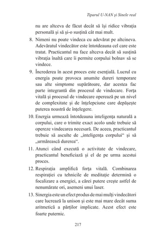217
Tiparul U-NAN şi Sinele real
nu are altceva de făcut decât să îşi ridice vibraţia
personală şi să şi-o susţină cât mai mult.
8. Nimeni nu poate vindeca cu adevărat pe altcineva.
Adevăratul vindecător este întotdeauna cel care este
tratat. Practicantul nu face altceva decât să susţină
vibraţia înaltă care îi permite corpului bolnav să se
vindece.
9. Încrederea în acest proces este esenţială. Lucrul cu
energia poate provoca anumite dureri temporare
sau alte simptome supărătoare, dar acestea fac
parte integrantă din procesul de vindecare. Forţa
vitală şi procesul de vindecare operează pe un nivel
de complexitate şi de înţelepciune care depăşeşte
puterea noastră de înţelegere.
10. Energia urmează întotdeauna inteligenţa naturală a
corpului, care o trimite exact acolo unde trebuie să
opereze vindecarea necesară. De aceea, practicantul
trebuie să asculte de „inteligenţa corpului“ şi să
„urmărească durerea“.
11. Atunci când execută o activitate de vindecare,
practicantul beneficiază şi el de pe urma acestui
proces.
12. Respiraţia amplifică forţa vitală. Combinarea
respiraţiei cu tehnicile de meditaţie determină o
focalizare a energiei, a cărei putere creşte astfel de
nenumărate ori, asemeni unui laser.
13. Sinergiaesteunefectprodusdemaimulţivindecători
care lucrează la unison şi este mai mare decât suma
aritmetică a părţilor implicate. Acest efect este
foarte puternic.
 