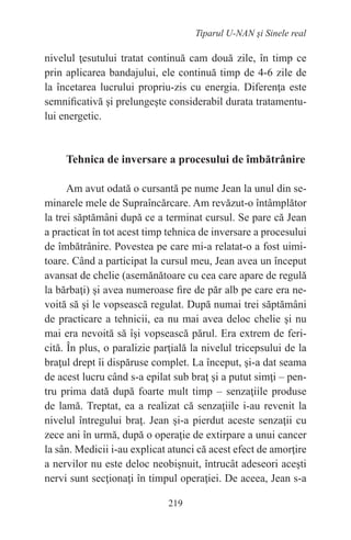 219
Tiparul U-NAN şi Sinele real
nivelul ţesutului tratat continuă cam două zile, în timp ce
prin aplicarea bandajului, ele continuă timp de 4-6 zile de
la încetarea lucrului propriu-zis cu energia. Diferenţa este
semnificativă şi prelungeşte considerabil durata tratamentu-
lui energetic.
Tehnica de inversare a procesului de îmbătrânire
Am avut odată o cursantă pe nume Jean la unul din se-
minarele mele de Supraîncărcare. Am revăzut-o întâmplător
la trei săptămâni după ce a terminat cursul. Se pare că Jean
a practicat în tot acest timp tehnica de inversare a procesului
de îmbătrânire. Povestea pe care mi-a relatat-o a fost uimi-
toare. Când a participat la cursul meu, Jean avea un început
avansat de chelie (asemănătoare cu cea care apare de regulă
la bărbaţi) şi avea numeroase fire de păr alb pe care era ne-
voită să şi le vopsească regulat. După numai trei săptămâni
de practicare a tehnicii, ea nu mai avea deloc chelie şi nu
mai era nevoită să îşi vopsească părul. Era extrem de feri-
cită. În plus, o paralizie parţială la nivelul tricepsului de la
braţul drept îi dispăruse complet. La început, şi-a dat seama
de acest lucru când s-a epilat sub braţ şi a putut simţi – pen-
tru prima dată după foarte mult timp – senzaţiile produse
de lamă. Treptat, ea a realizat că senzaţiile i-au revenit la
nivelul întregului braţ. Jean şi-a pierdut aceste senzaţii cu
zece ani în urmă, după o operaţie de extirpare a unui cancer
la sân. Medicii i-au explicat atunci că acest efect de amorţire
a nervilor nu este deloc neobişnuit, întrucât adeseori aceşti
nervi sunt secţionaţi în timpul operaţiei. De aceea, Jean s-a
 