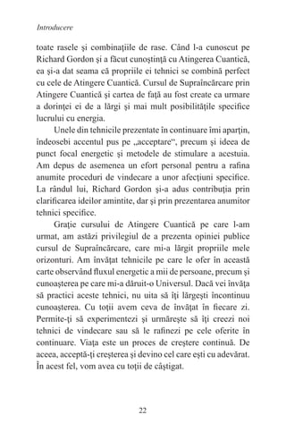 22
Introducere
toate rasele şi combinaţiile de rase. Când l-a cunoscut pe
Richard Gordon şi a făcut cunoştinţă cu Atingerea Cuantică,
ea şi-a dat seama că propriile ei tehnici se combină perfect
cu cele de Atingere Cuantică. Cursul de Supraîncărcare prin
Atingere Cuantică şi cartea de faţă au fost create ca urmare
a dorinţei ei de a lărgi şi mai mult posibilităţile specifice
lucrului cu energia.
Unele din tehnicile prezentate în continuare îmi aparţin,
îndeosebi accentul pus pe „acceptare“, precum şi ideea de
punct focal energetic şi metodele de stimulare a acestuia.
Am depus de asemenea un efort personal pentru a rafina
anumite proceduri de vindecare a unor afecţiuni specifice.
La rândul lui, Richard Gordon şi-a adus contribuţia prin
clarificarea ideilor amintite, dar şi prin prezentarea anumitor
tehnici specifice.
Graţie cursului de Atingere Cuantică pe care l-am
urmat, am astăzi privilegiul de a prezenta opiniei publice
cursul de Supraîncărcare, care mi-a lărgit propriile mele
orizonturi. Am învăţat tehnicile pe care le ofer în această
carte observând fluxul energetic a mii de persoane, precum şi
cunoaşterea pe care mi-a dăruit-o Universul. Dacă vei învăţa
să practici aceste tehnici, nu uita să îţi lărgeşti încontinuu
cunoaşterea. Cu toţii avem ceva de învăţat în fiecare zi.
Permite-ţi să experimentezi şi urmăreşte să îţi creezi noi
tehnici de vindecare sau să le rafinezi pe cele oferite în
continuare. Viaţa este un proces de creştere continuă. De
aceea, acceptă-ţi creşterea şi devino cel care eşti cu adevărat.
În acest fel, vom avea cu toţii de câştigat.
 