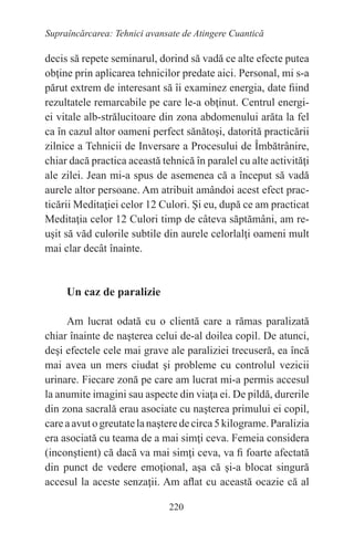 220
Supraîncărcarea: Tehnici avansate de Atingere Cuantică
decis să repete seminarul, dorind să vadă ce alte efecte putea
obţine prin aplicarea tehnicilor predate aici. Personal, mi s-a
părut extrem de interesant să îi examinez energia, date fiind
rezultatele remarcabile pe care le-a obţinut. Centrul energi-
ei vitale alb-strălucitoare din zona abdomenului arăta la fel
ca în cazul altor oameni perfect sănătoşi, datorită practicării
zilnice a Tehnicii de Inversare a Procesului de Îmbătrânire,
chiar dacă practica această tehnică în paralel cu alte activităţi
ale zilei. Jean mi-a spus de asemenea că a început să vadă
aurele altor persoane. Am atribuit amândoi acest efect prac-
ticării Meditaţiei celor 12 Culori. Şi eu, după ce am practicat
Meditaţia celor 12 Culori timp de câteva săptămâni, am re-
uşit să văd culorile subtile din aurele celorlalţi oameni mult
mai clar decât înainte.
Un caz de paralizie
Am lucrat odată cu o clientă care a rămas paralizată
chiar înainte de naşterea celui de-al doilea copil. De atunci,
deşi efectele cele mai grave ale paraliziei trecuseră, ea încă
mai avea un mers ciudat şi probleme cu controlul vezicii
urinare. Fiecare zonă pe care am lucrat mi-a permis accesul
la anumite imagini sau aspecte din viaţa ei. De pildă, durerile
din zona sacrală erau asociate cu naşterea primului ei copil,
careaavutogreutatelanaşteredecirca5kilograme.Paralizia
era asociată cu teama de a mai simţi ceva. Femeia considera
(inconştient) că dacă va mai simţi ceva, va fi foarte afectată
din punct de vedere emoţional, aşa că şi-a blocat singură
accesul la aceste senzaţii. Am aflat cu această ocazie că al
 