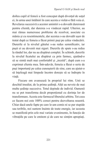 221
Tiparul U-NAN şi Sinele real
doilea copil al femeii a fost conceput după divorţul de soţul
ei, în urma unei întâlniri în care acesta a violat-o fără voia ei.
Revelarea succesivă a acestor amintiri s-a dovedit dureroasă
pentru clientă, dar durerea s-a vindecat rapid. Ulterior, au
mai rămas numeroase probleme de rezolvat, asociate cu
mânia şi cu resentimentele, dar acestea s-au dovedit uşor de
tratat după ce femeia a făcut primii paşi pe calea vindecării.
Durerile ei la nivelul gâtului s-au redus semnificativ, iar
paşii ei au devenit mai siguri. Durerile de spate s-au redus
la rândul lor, dar nu au dispărut complet. În schimb, durerile
la nivelul ficatului au dispărut ca prin farmec, ajutând-o
să se simtă mult mai confortabil şi „trezită“, după cum s-a
exprimat clienta mea. Într-adevăr, femeia a făcut o serie de
paşi importanţi pe calea cunoaşterii de sine, care au ajutat-o
să înţeleagă mai limpede încotro doreşte să se îndrepte în
viaţă.
Fiecare om avansează în propriul lui ritm. Unii se
deschid imediat, de la prima şedinţă. Alţii au nevoie de mai
multe şedinţe succesive. Totul depinde de individ. Oamenii
nu se pot transforma decât proporţional cu dorinţa lor de
transformare.Acesta este farmecul liberului arbitru. Tot ceea
ce facem noi este 100% corect pentru dezvoltarea noastră.
Chiar dacă unele fapte pe care le-am comis ni se par stupide
sau teribile, noi suntem înainte de toate energie, iar aceasta
se manifestă prin cele mai variate evenimente, în funcţie de
vibraţiile pe care le emitem şi de care ne simţim apropiaţi.
 
