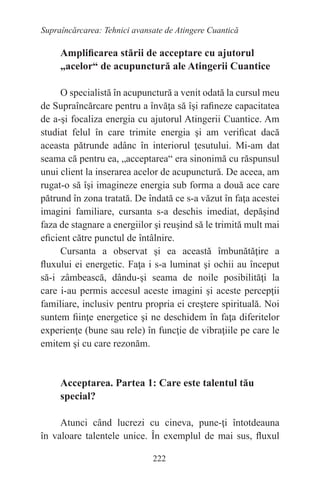 222
Supraîncărcarea: Tehnici avansate de Atingere Cuantică
Amplificarea stării de acceptare cu ajutorul
„acelor“ de acupunctură ale Atingerii Cuantice
O specialistă în acupunctură a venit odată la cursul meu
de Supraîncărcare pentru a învăţa să îşi rafineze capacitatea
de a-şi focaliza energia cu ajutorul Atingerii Cuantice. Am
studiat felul în care trimite energia şi am verificat dacă
aceasta pătrunde adânc în interiorul ţesutului. Mi-am dat
seama că pentru ea, „acceptarea“ era sinonimă cu răspunsul
unui client la inserarea acelor de acupunctură. De aceea, am
rugat-o să îşi imagineze energia sub forma a două ace care
pătrund în zona tratată. De îndată ce s-a văzut în faţa acestei
imagini familiare, cursanta s-a deschis imediat, depăşind
faza de stagnare a energiilor şi reuşind să le trimită mult mai
eficient către punctul de întâlnire.
Cursanta a observat şi ea această îmbunătăţire a
fluxului ei energetic. Faţa i s-a luminat şi ochii au început
să-i zâmbească, dându-şi seama de noile posibilităţi la
care i-au permis accesul aceste imagini şi aceste percepţii
familiare, inclusiv pentru propria ei creştere spirituală. Noi
suntem fiinţe energetice şi ne deschidem în faţa diferitelor
experienţe (bune sau rele) în funcţie de vibraţiile pe care le
emitem şi cu care rezonăm.
Acceptarea. Partea 1: Care este talentul tău
special?
Atunci când lucrezi cu cineva, pune-ţi întotdeauna
în valoare talentele unice. În exemplul de mai sus, fluxul
 