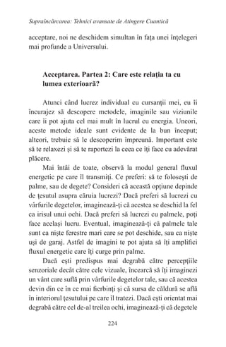 224
Supraîncărcarea: Tehnici avansate de Atingere Cuantică
acceptare, noi ne deschidem simultan în faţa unei înţelegeri
mai profunde a Universului.
Acceptarea. Partea 2: Care este relaţia ta cu
lumea exterioară?
Atunci când lucrez individual cu cursanţii mei, eu îi
încurajez să descopere metodele, imaginile sau viziunile
care îi pot ajuta cel mai mult în lucrul cu energia. Uneori,
aceste metode ideale sunt evidente de la bun început;
alteori, trebuie să le descoperim împreună. Important este
să te relaxezi şi să te raportezi la ceea ce îţi face cu adevărat
plăcere.
Mai întâi de toate, observă la modul general fluxul
energetic pe care îl transmiţi. Ce preferi: să te foloseşti de
palme, sau de degete? Consideri că această opţiune depinde
de ţesutul asupra căruia lucrezi? Dacă preferi să lucrezi cu
vârfurile degetelor, imaginează-ţi că acestea se deschid la fel
ca irisul unui ochi. Dacă preferi să lucrezi cu palmele, poţi
face acelaşi lucru. Eventual, imaginează-ţi că palmele tale
sunt ca nişte ferestre mari care se pot deschide, sau ca nişte
uşi de garaj. Astfel de imagini te pot ajuta să îţi amplifici
fluxul energetic care îţi curge prin palme.
Dacă eşti predispus mai degrabă către percepţiile
senzoriale decât către cele vizuale, încearcă să îţi imaginezi
un vânt care suflă prin vârfurile degetelor tale, sau că acestea
devin din ce în ce mai fierbinţi şi că sursa de căldură se află
în interiorul ţesutului pe care îl tratezi. Dacă eşti orientat mai
degrabă către cel de-al treilea ochi, imaginează-ţi că degetele
 