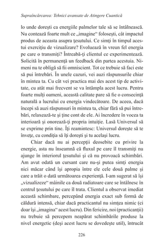 226
Supraîncărcarea: Tehnici avansate de Atingere Cuantică
lo unde doreşti ca energiile palmelor tale să se întâlnească.
Nu contează foarte mult ce „imagine“ foloseşti, cât impactul
produs de aceasta asupra ţesutului. Ce simţi în timpul aces-
tui exerciţiu de vizualizare? Evoluează în vreun fel energia
pe care o transmiţi? Întreabă-ţi clientul ce experimentează.
Solicită în permanenţă un feedback din partea acestuia. Ni-
meni nu te obligă să fii omniscient. Tot ce trebuie să faci este
să pui întrebări. În unele cazuri, vei auzi răspunsurile chiar
în mintea ta. Cu cât vei practica mai des acest tip de activi-
tate, cu atât mai frecvent se va întâmpla acest lucru. Pentru
foarte mulţi oameni, această calitate pare să fie o consecinţă
naturală a lucrului cu energia vindecătoare. De aceea, dacă
începi să auzi răspunsuri în mintea ta, chiar fără să pui între-
bări, relaxează-te şi ţine cont de ele. Ai încredere în vocea ta
interioară şi onorează-ţi propria intuiţie. Lasă Universul să
se exprime prin tine. Îţi reamintesc: Universul doreşte să te
înveţe, cu condiţia să îţi doreşti şi tu acelaşi lucru.
Chiar dacă nu ai percepţii deosebite cu privire la
energie, asta nu înseamnă că fluxul pe care îl transmiţi nu
ajunge în interiorul ţesutului şi că nu provoacă schimbări.
Am avut odată un cursant care nu-şi putea simţi energia
nici măcar când îşi apropia între ele cele două palme şi
care a trăit o dată următoarea experienţă. I-am sugerat să îşi
„vizualizeze“ mâinile ca două radiatoare care se întâlnesc în
centrul ţesutului pe care îl trata. Clientul a observat imediat
această schimbare, percepând energia exact sub formă de
căldură intensă, chiar dacă practicantul nu simţea nimic (ci
doar îşi „imagina“ acest lucru). Din fericire, noi (practicanţii)
nu trebuie să percepem neapărat schimbările produse la
nivel energetic (deşi acest lucru se dovedeşte util), întrucât
 