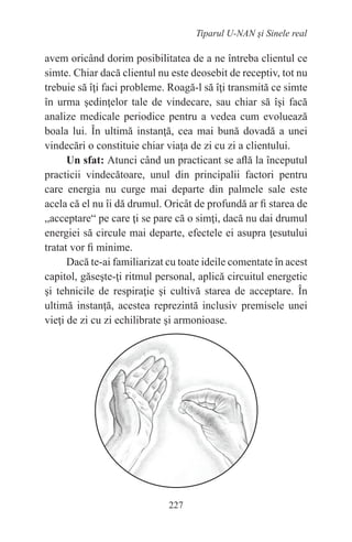 227
Tiparul U-NAN şi Sinele real
avem oricând dorim posibilitatea de a ne întreba clientul ce
simte. Chiar dacă clientul nu este deosebit de receptiv, tot nu
trebuie să îţi faci probleme. Roagă-l să îţi transmită ce simte
în urma şedinţelor tale de vindecare, sau chiar să îşi facă
analize medicale periodice pentru a vedea cum evoluează
boala lui. În ultimă instanţă, cea mai bună dovadă a unei
vindecări o constituie chiar viaţa de zi cu zi a clientului.
Un sfat: Atunci când un practicant se află la începutul
practicii vindecătoare, unul din principalii factori pentru
care energia nu curge mai departe din palmele sale este
acela că el nu îi dă drumul. Oricât de profundă ar fi starea de
„acceptare“ pe care ţi se pare că o simţi, dacă nu dai drumul
energiei să circule mai departe, efectele ei asupra ţesutului
tratat vor fi minime.
Dacă te-ai familiarizat cu toate ideile comentate în acest
capitol, găseşte-ţi ritmul personal, aplică circuitul energetic
şi tehnicile de respiraţie şi cultivă starea de acceptare. În
ultimă instanţă, acestea reprezintă inclusiv premisele unei
vieţi de zi cu zi echilibrate şi armonioase.
 