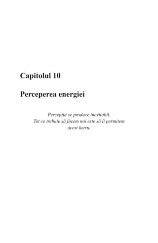Capitolul 10
Perceperea energiei
Percepţia se produce inevitabil.
Tot ce trebuie să facem noi este să îi permitem
acest lucru.
 