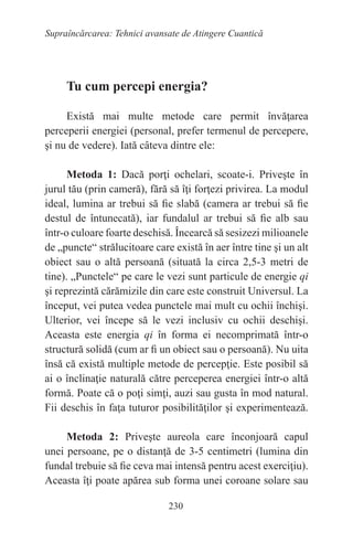 230
Supraîncărcarea: Tehnici avansate de Atingere Cuantică
Tu cum percepi energia?
Există mai multe metode care permit învăţarea
perceperii energiei (personal, prefer termenul de percepere,
şi nu de vedere). Iată câteva dintre ele:
Metoda 1: Dacă porţi ochelari, scoate-i. Priveşte în
jurul tău (prin cameră), fără să îţi forţezi privirea. La modul
ideal, lumina ar trebui să fie slabă (camera ar trebui să fie
destul de întunecată), iar fundalul ar trebui să fie alb sau
într-o culoare foarte deschisă. Încearcă să sesizezi milioanele
de „puncte“ strălucitoare care există în aer între tine şi un alt
obiect sau o altă persoană (situată la circa 2,5-3 metri de
tine). „Punctele“ pe care le vezi sunt particule de energie qi
şi reprezintă cărămizile din care este construit Universul. La
început, vei putea vedea punctele mai mult cu ochii închişi.
Ulterior, vei începe să le vezi inclusiv cu ochii deschişi.
Aceasta este energia qi în forma ei necomprimată într-o
structură solidă (cum ar fi un obiect sau o persoană). Nu uita
însă că există multiple metode de percepţie. Este posibil să
ai o înclinaţie naturală către perceperea energiei într-o altă
formă. Poate că o poţi simţi, auzi sau gusta în mod natural.
Fii deschis în faţa tuturor posibilităţilor şi experimentează.
Metoda 2: Priveşte aureola care înconjoară capul
unei persoane, pe o distanţă de 3-5 centimetri (lumina din
fundal trebuie să fie ceva mai intensă pentru acest exerciţiu).
Aceasta îţi poate apărea sub forma unei coroane solare sau
 