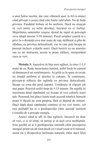 231
Perceperea energiei
a unui halou incolor, dar care vibrează uşor, la fel ca atunci
când priveşti o şosea când este foarte cald afară. Nu îţi forţa
privirea. Fundalul trebuie să fie uniform. Dacă nu reuşeşti
să vezi nimic cu ochii deschişi, încearcă cu ei închişi.
Majoritatea oamenilor reuşesc destul de rapid să perceapă
ceva (după maxim 5-10 minute). Pasul următor constă în a
privi la o distanţă ceva mai mare de cap, deliberat şi plin de
răbdare, cu privirea defocalizată, caz în care poţi începe să
percepi inclusiv culorile aurei. Dacă lucrezi cu un maestru
sau cu un instructor, acesta te poate călăuzi, interpretând
ceea ce vezi.
Metoda 3: Aşează-te în faţa unei oglinzi, la circa 1-1,5
metri de ea. Redu intensitatea luminii, astfel încât în cameră
să domnească un semiîntuneric. Ai grijă ca în spate să existe
un fundal uniform şi deschis la culoare. În continuare,
priveşte-ţi reflexia din oglindă cu privirea defocalizată.
Începe cu zona din jurul capului. Urmăreşte să clipeşti cât
mai puţin. Practică astfel timp de 5-15 minute. De regulă, în
maximum două săptămâni vei începe să vezi culorile aurei
tale. Personal, îmi place foarte mult această tehnică, întrucât
poate fi făcută pe cont propriu, fără să depind de nimeni.
Dacă după două săptămâni continui să nu vezi nimic, cel
mai probabil nu ai o predispoziţie către această manieră
(vizuală) de a percepe energia.
Atunci când te afli în faţa oglinzii, încearcă nu doar
să vezi, ci şi să simţi, să miroşi şi să auzi ceva neobişnuit.
Este posibil să ai o predispoziţie naturală către perceperea
energiei printr-un alt simţ decât cel vizual (cum ar fi mirosul,
auzul etc.). Respectă-ţi înclinaţia naturală, chiar dacă felul
 