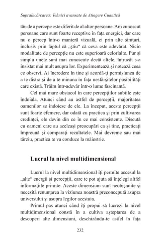 232
Supraîncărcarea: Tehnici avansate de Atingere Cuantică
tău de a percepe este diferit de al altor persoane.Am cunoscut
persoane care sunt foarte receptive în faţa energiei, dar care
nu o percep într-o manieră vizuală, ci prin alte simţuri,
inclusiv prin faptul că „ştiu“ că ceva este adevărat. Nicio
modalitate de percepţie nu este superioară celorlalte. Pur şi
simplu unele sunt mai cunoscute decât altele, întrucât s-a
insistat mai mult asupra lor. Experimentează şi notează ceea
ce observi. Ai încredere în tine şi acordă-ţi permisiunea de
a te distra şi de a te minuna în faţa nesfârşitelor posibilităţi
care există. Trăim într-adevăr într-o lume fascinantă.
Cel mai mare obstacol în care percepţiilor subtile este
îndoiala. Atunci când au astfel de percepţii, majoritatea
oamenilor se îndoiesc de ele. La început, aceste percepţii
sunt foarte efemere, dar odată cu practica şi prin cultivarea
credinţei, ele devin din ce în ce mai consistente. Discută
cu oameni care au aceleaşi preocupări ca şi tine, practicaţi
împreună şi comparaţi rezultatele. Mai devreme sau mai
târziu, practica te va conduce la măiestrie.
Lucrul la nivel multidimensional
Lucrul la nivel multidimensional îţi permite accesul la
„alte“ energii şi percepţii, care te pot ajuta să înţelegi altfel
informaţiile primite. Aceste dimensiuni sunt neobişnuite şi
necesită renunţarea la viziunea noastră preconcepută asupra
universului şi asupra legilor acestuia.
Primul pas atunci când îţi propui să lucrezi la nivel
multidimensional constă în a cultiva aşteptarea de a
descoperi alte dimensiuni, deschizându-te astfel în faţa
 