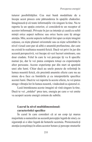 233
Perceperea energiei
tuturor posibilităţilor. Cea mai bună modalitate de a
începe acest proces este pătrunderea în spaţiile chakrelor.
Imaginează-ţi că toate informaţiile vin singure la tine. Nu te
raporta la un spaţiu exterior, ci consideră-te un receptor al
acestor informaţii. Priveşte în jur cu intenţie şi caută cu ochii
minţii orice aspect nefiresc sau orice lucru care îţi atrage
atenţia. Mie, aceste aspecte nefireşti îmi apar ca nişte imagini
ceţoase, ca nişte planuri orizontale sau ca nişte schimbări la
nivel vizual care par să aibă o anumită profunzime, dar care
nu există în realitatea noastră fizică. Dacă vei privi în jur din
această perspectivă, vei începe să vezi lucruri uimitoare, sau
doar ciudate. Felul în care le vei percepe îţi va fi specific
numai ţie, dar le vei putea compara totuşi cu experienţele
altor persoane. Aceste experienţe par din start să aparţină
unei alte lumi. Chiar dacă au unele puncte de referinţă în
lumea noastră fizică, ele prezintă anumite efecte care nu au
nimic de-a face cu limitările şi cu interpretările specifice
acestei lumi. Dacă te vei raporta la aceste efecte, tu vei putea
atrage vibraţia lor în lumea noastră, vindecând cu ajutorul ei.
Lasă întotdeauna aceste imagini să vină singure la tine.
Dacă te vei „strădui“ prea tare, energia pe care o vei emite
va acoperi aceste energii extrem de subtile.
Lucrul la nivel multidimensional:
caracteristici specifice
În cazul în care consideri că ai un corp (şi marea
majoritate a oamenilor au această percepţie legată de sine), cu
siguranţă ai o idee legată de hotarele acestuia. Proiectează-ţi
atenţia (conştiinţa) în afara acestor hotare şi percepe straturile
 