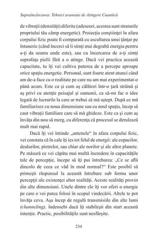 234
Supraîncărcarea: Tehnici avansate de Atingere Cuantică
de vibraţii (densităţi) diferite (adeseori, acestea sunt straturile
propriului tău câmp energetic). Proiecţia conştiinţei în afara
corpului fizic poate fi comparată cu ascultarea unui ţânţar pe
întuneric (când încerci să îi simţi mai degrabă energia pentru
a-ţi da seama unde este), sau cu încercarea de a-ţi simţi
suprafaţa pielii fără a o atinge. Dacă vei practica această
capacitate, tu îţi vei cultiva puterea de a percepe aproape
orice spaţiu energetic. Personal, sunt foarte atent atunci când
am de-a face cu o realitate pe care nu am mai experimentat-o
până acum. Este ca şi cum aş călători într-o ţară străină şi
aş privi cu atenţie peisajul şi oamenii, ca să-mi fac o idee
legată de lucrurile la care ar trebui să mă aştept. După ce mă
familiarizez cu noua dimensiune sau cu noul spaţiu, încep să
caut vibraţii familiare care să mă ghideze. Este ca şi cum aş
învăţa din nou să merg, cu diferenţa că procesul se derulează
mult mai rapid.
Dacă îţi vei întinde „antenele“ în afara corpului fizic,
vei constata că în cale îţi ies tot felul de energii: ale copacilor,
dealurilor, pietrelor, sau chiar ale norilor şi ale altor planete.
Pe măsură ce vei căpăta mai multă încredere în capacităţile
tale de percepţie, începe să îţi pui întrebarea: „Ce se află
dincolo de ceea ce văd în mod normal?“ Este posibil să
primeşti răspunsul la această întrebare sub forma unor
percepţii ale existenţei altor realităţi. Aceste realităţi provin
din alte dimensiuni. Unele dintre ele îţi vor oferi o energie
pe care o vei putea folosi în scopul vindecării. Altele te pot
învăţa ceva. Aşa încep de regulă transmisiile din alte lumi
(channeling), îndeosebi dacă îţi stabileşti din start această
intenţie. Practic, posibilităţile sunt nesfârşite.
 