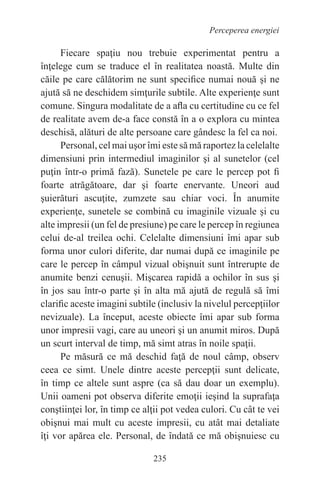 235
Perceperea energiei
Fiecare spaţiu nou trebuie experimentat pentru a
înţelege cum se traduce el în realitatea noastă. Multe din
căile pe care călătorim ne sunt specifice numai nouă şi ne
ajută să ne deschidem simţurile subtile. Alte experienţe sunt
comune. Singura modalitate de a afla cu certitudine cu ce fel
de realitate avem de-a face constă în a o explora cu mintea
deschisă, alături de alte persoane care gândesc la fel ca noi.
Personal, cel mai uşor îmi este să mă raportez la celelalte
dimensiuni prin intermediul imaginilor şi al sunetelor (cel
puţin într-o primă fază). Sunetele pe care le percep pot fi
foarte atrăgătoare, dar şi foarte enervante. Uneori aud
şuierături ascuţite, zumzete sau chiar voci. În anumite
experienţe, sunetele se combină cu imaginile vizuale şi cu
alte impresii (un fel de presiune) pe care le percep în regiunea
celui de-al treilea ochi. Celelalte dimensiuni îmi apar sub
forma unor culori diferite, dar numai după ce imaginile pe
care le percep în câmpul vizual obişnuit sunt întrerupte de
anumite benzi cenuşii. Mişcarea rapidă a ochilor în sus şi
în jos sau într-o parte şi în alta mă ajută de regulă să îmi
clarific aceste imagini subtile (inclusiv la nivelul percepţiilor
nevizuale). La început, aceste obiecte îmi apar sub forma
unor impresii vagi, care au uneori şi un anumit miros. După
un scurt interval de timp, mă simt atras în noile spaţii.
Pe măsură ce mă deschid faţă de noul câmp, observ
ceea ce simt. Unele dintre aceste percepţii sunt delicate,
în timp ce altele sunt aspre (ca să dau doar un exemplu).
Unii oameni pot observa diferite emoţii ieşind la suprafaţa
conştiinţei lor, în timp ce alţii pot vedea culori. Cu cât te vei
obişnui mai mult cu aceste impresii, cu atât mai detaliate
îţi vor apărea ele. Personal, de îndată ce mă obişnuiesc cu
 